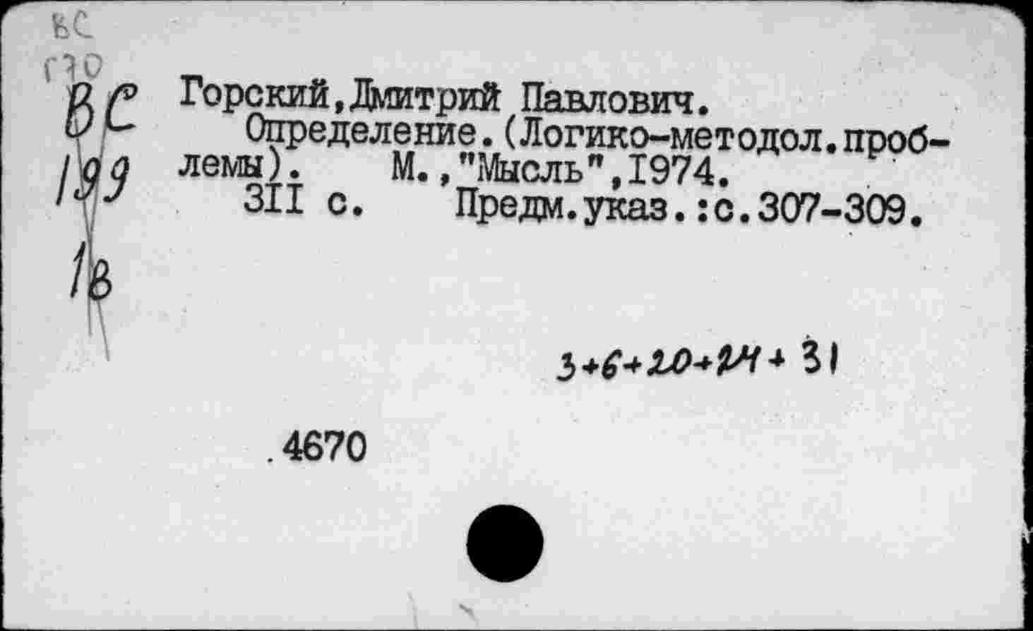 ﻿С1Р
8 С
/Ъ
/6
Горский,Дмитрий Павлович.
Определение.(Логико-методол.проб' лемы). М.,"Мысль",1974.
311 с.	Предм.указ.:с.307-309.
З+^ЛА^-* 31
.4670